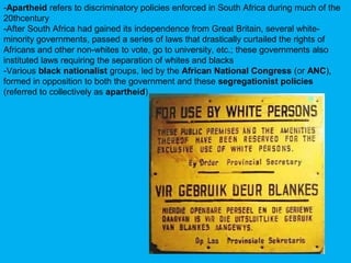 -Apartheid refers to discriminatory policies enforced in South Africa during much of the
20thcentury
-After South Africa had gained its independence from Great Britain, several white-
minority governments, passed a series of laws that drastically curtailed the rights of
Africans and other non-whites to vote, go to university, etc.; these governments also
instituted laws requiring the separation of whites and blacks
-Various black nationalist groups, led by the African National Congress (or ANC),
formed in opposition to both the government and these segregationist policies
(referred to collectively as apartheid)
 