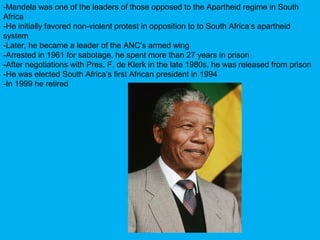 -Mandela was one of the leaders of those opposed to the Apartheid regime in South
Africa
-He initially favored non-violent protest in opposition to to South Africa’s apartheid
system
-Later, he became a leader of the ANC’s armed wing
-Arrested in 1961 for sabotage, he spent more than 27 years in prison
-After negotiations with Pres. F. de Klerk in the late 1980s, he was released from prison
-He was elected South Africa’s first African president in 1994
-In 1999 he retired
 