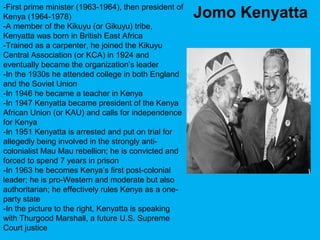 -First prime minister (1963-1964), then president of
Kenya (1964-1978)
-A member of the Kikuyu (or Gikuyu) tribe,
Kenyatta was born in British East Africa
-Trained as a carpenter, he joined the Kikuyu
Central Association (or KCA) in 1924 and
eventually became the organization’s leader
-In the 1930s he attended college in both England
and the Soviet Union
-In 1946 he became a teacher in Kenya
-In 1947 Kenyatta became president of the Kenya
African Union (or KAU) and calls for independence
for Kenya
-In 1951 Kenyatta is arrested and put on trial for
allegedly being involved in the strongly anti-
colonialist Mau Mau rebellion; he is convicted and
forced to spend 7 years in prison
-In 1963 he becomes Kenya’s first post-colonial
leader; he is pro-Western and moderate but also
authoritarian; he effectively rules Kenya as a one-
party state
-In the picture to the right, Kenyatta is speaking
with Thurgood Marshall, a future U.S. Supreme
Court justice
Jomo Kenyatta
 