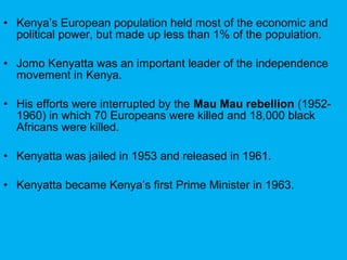 • Kenya’s European population held most of the economic and
political power, but made up less than 1% of the population.
• Jomo Kenyatta was an important leader of the independence
movement in Kenya.
• His efforts were interrupted by the Mau Mau rebellion (1952-
1960) in which 70 Europeans were killed and 18,000 black
Africans were killed.
• Kenyatta was jailed in 1953 and released in 1961.
• Kenyatta became Kenya’s first Prime Minister in 1963.
 