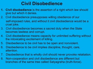 1. Civil disobedience is the assertion of a right which law should
give but which it denies.
2. Civil disobedience presupposes willing obedience of our
self-imposed rules, and without it civil disobedience would be a
cruel joke.
3. Civil disobedience becomes a sacred duty when the State
becomes lawless and corrupt.
4. Civil disobedience means capacity for unlimited suffering without
the intoxicating excitement of killing.
5. Disobedience to be civil has to be open and nonviolent.
6. Disobedience to be civil implies discipline, thought, care,
attention.
7. Disobedience that is wholly civil should never provoke retaliation.
8. Non-cooperation and civil disobedience are different but
branches of the same tree called Satyagraha (truth-force).
Civil Disobedience
 