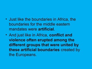 • Just like the boundaries in Africa, the
boundaries for the middle eastern
mandates were artificial.
• And just like in Africa, conflict and
violence often erupted among the
different groups that were united by
these artificial boundaries created by
the Europeans.
 