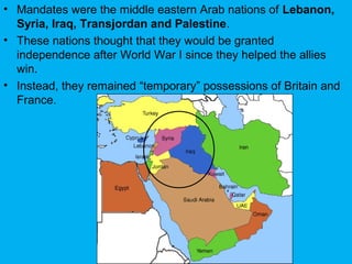 • Mandates were the middle eastern Arab nations of Lebanon,
Syria, Iraq, Transjordan and Palestine.
• These nations thought that they would be granted
independence after World War I since they helped the allies
win.
• Instead, they remained “temporary” possessions of Britain and
France.
 