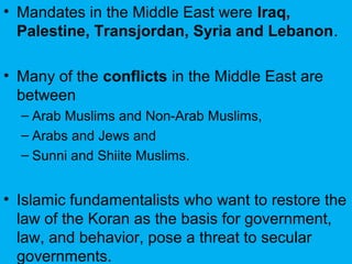 • Mandates in the Middle East were Iraq,
Palestine, Transjordan, Syria and Lebanon.
• Many of the conflicts in the Middle East are
between
– Arab Muslims and Non-Arab Muslims,
– Arabs and Jews and
– Sunni and Shiite Muslims.
• Islamic fundamentalists who want to restore the
law of the Koran as the basis for government,
law, and behavior, pose a threat to secular
governments.
 
