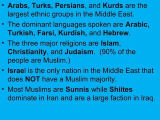 • Arabs, Turks, Persians, and Kurds are the
largest ethnic groups in the Middle East.
• The dominant languages spoken are Arabic,
Turkish, Farsi, Kurdish, and Hebrew.
• The three major religions are Islam,
Christianity, and Judaism. (90% of the
people are Muslim.)
• Israel is the only nation in the Middle East that
does NOT have a Muslim majority.
• Most Muslims are Sunnis while Shiites
dominate in Iran and are a large faction in Iraq.
 
