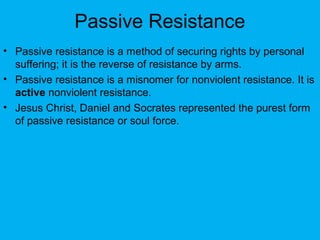 Passive Resistance
• Passive resistance is a method of securing rights by personal
suffering; it is the reverse of resistance by arms.
• Passive resistance is a misnomer for nonviolent resistance. It is
active nonviolent resistance.
• Jesus Christ, Daniel and Socrates represented the purest form
of passive resistance or soul force.
 