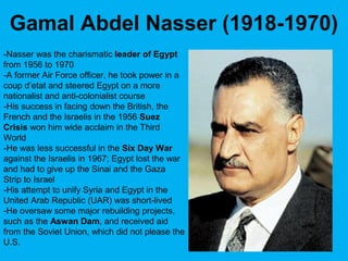 -Nasser was the charismatic leader of Egypt
from 1956 to 1970
-A former Air Force officer, he took power in a
coup d’etat and steered Egypt on a more
nationalist and anti-colonialist course
-His success in facing down the British, the
French and the Israelis in the 1956 Suez
Crisis won him wide acclaim in the Third
World
-He was less successful in the Six Day War
against the Israelis in 1967; Egypt lost the war
and had to give up the Sinai and the Gaza
Strip to Israel
-His attempt to unify Syria and Egypt in the
United Arab Republic (UAR) was short-lived
-He oversaw some major rebuilding projects,
such as the Aswan Dam, and received aid
from the Soviet Union, which did not please the
U.S.
Gamal Abdel Nasser (1918-1970)
 