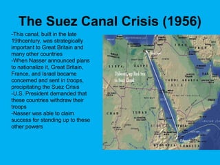 The Suez Canal Crisis (1956)
-This canal, built in the late
19thcentury, was strategically
important to Great Britain and
many other countries
-When Nasser announced plans
to nationalize it, Great Britain,
France, and Israel became
concerned and sent in troops,
precipitating the Suez Crisis
-U.S. President demanded that
these countries withdraw their
troops
-Nasser was able to claim
success for standing up to these
other powers
 