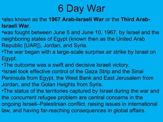 6 Day War
•also known as the 1967 Arab-Israeli War or the Third Arab-
Israeli War,
•was fought between June 5 and June 10, 1967, by Israel and the
neighboring states of Egypt (known then as the United Arab
Republic [UAR]), Jordan, and Syria.
•The war began with a large-scale surprise air strike by Israel on
Egypt.
•The outcome was a swift and decisive Israeli victory.
•Israel took effective control of the Gaza Strip and the Sinai
Peninsula from Egypt, the West Bank and East Jerusalem from
Jordan, and the Golan Heights from Syria.
•The status of the territories captured by Israel during the war and
the concurrent refugee problem are central concerns in the
ongoing Israeli–Palestinian conflict, raising issues in international
law, and having far-reaching consequences in global affairs.
 