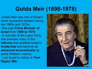 Golda Meir (1898-1978)
-Golda Meir was one of Israel’s
more successful leaders during
the 1960s and 1970s
-She was Prime Minister of
Israel from 1969 to 1974
-A member of the Labor Party,
she oversaw many of the
reforms that enabled Israel to
modernize and become as
advanced economically as
some Western nations
- Led Israel to victory in Yom
Kippur War
 