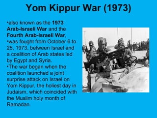 Yom Kippur War (1973)
•also known as the 1973
Arab-Israeli War and the
Fourth Arab-Israeli War,
•was fought from October 6 to
25, 1973, between Israel and
a coalition of Arab states led
by Egypt and Syria.
•The war began when the
coalition launched a joint
surprise attack on Israel on
Yom Kippur, the holiest day in
Judaism, which coincided with
the Muslim holy month of
Ramadan.
 