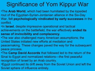 Significance of Yom Kippur War
•The Arab World, which had been humiliated by the lopsided
rout of the Egyptian-Syrian-Jordanian alliance in the Six-Day
War, felt psychologically vindicated by early successes in the
conflict.
•In Israel, despite impressive operational and tactical
achievements on the battlefield, the war effectively ended its
sense of invincibility and complacency.
•The war also challenged many American assumptions; the
United States initiated new efforts at mediation and
peacemaking. These changes paved the way for the subsequent
peace process.
•The Camp David Accords that followed led to the return of the
Sinai to Egypt and normalized relations—the first peaceful
recognition of Israel by an Arab country.
•Egypt continued its drift away from the Soviet Union and left the
Soviet sphere of influence entirely.
 