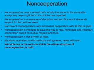 Noncooperation
• Noncooperation means refusal both to help the sinner in his sin and to
accept any help or gift from him until he has repented.
• Noncooperation is a measure of discipline and sacrifice and it demands
respect for the positive views.
• Nonviolent noncooperation with evil means cooperation with all that is good.
• Noncooperation is intended to pave the way to real, honorable and voluntary
cooperation based on mutual respect and trust.
• Noncooperation is not a hymn of hate.
• My Noncooperation is with methods and systems, never with men.
• Nonviolence is the rock on which the whole structure of
noncooperation is built.
 
