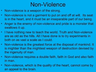 Non-Violence
• Non-violence is a weapon of the strong.
• Non-violence is not a garment to put on and off at will. Its seat
is in the heart, and it must be an inseparable part of our being.
• Anger is the enemy of non-violence and pride is a monster that
swallows it up.
• I have nothing new to teach the world. Truth and Non-violence
are as old as the hills. All I have done is to try experiments in
both on as vast a scale as I could.
• Non-violence is the greatest force at the disposal of mankind. It
is mightier than the mightiest weapon of destruction devised by
the ingenuity of man.
• Non-violence requires a double faith, faith in God and also faith
in man.
• Non-violence, which is the quality of the heart, cannot come by
an appeal to the brain.
 