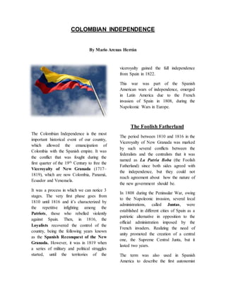 COLOMBIAN INDEPENDENCE 
By Mario Arenas Herrán 
The Colombian Independence is the most 
important historical event of our country, 
which allowed the emancipation of 
Colombia with the Spanish empire. It was 
the conflict that was fought during the 
first quarter of the 19th Century to free the 
Viceroyalty of New Granada (1717– 
1819), which are now Colombia, Panamá, 
Ecuador and Venezuela. 
It was a process in which we can notice 3 
stages. The very first phase goes from 
1810 until 1816 and it’s characterized by 
the repetitive infighting among the 
Patriots, those who rebelled violently 
against Spain. Then, in 1816, the 
Loyalists recovered the control of the 
country, being the following years known 
as the Spanish Reconquest of the New 
Granada. However, it was in 1819 when 
a series of military and political struggles 
started, until the territories of the 
viceroyalty gained the full independence 
from Spain in 1822. 
This war was part of the Spanish 
American wars of independence, emerged 
in Latin America due to the French 
invasion of Spain in 1808, during the 
Napoleonic Wars in Europe. 
The Foolish Fatherland 
The period between 1810 and 1816 in the 
Viceroyalty of New Granada was marked 
by such several conflicts between the 
federalists and the centralists that it was 
named as La Patria Boba (the Foolish 
Fatherland) since both sides agreed with 
the independence, but they could not 
reach agreement about how the nature of 
the new government should be. 
In 1808 during the Peninsular War, owing 
to the Napoleonic invasion, several local 
administrations, called Juntas, were 
established in different cities of Spain as a 
patriotic alternative in opposition to the 
official administration imposed by the 
French invaders. Realizing the need of 
unity promoted the creation of a central 
one, the Supreme Central Junta, but it 
lasted two years. 
The term was also used in Spanish 
America to describe the first autonomist 
 