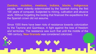 Zambos, mulattos, mestizos, Indians, blacks, indigenous
people, were violently exterminated by the Spanish during the first
100 years of conquest. Subjected to mining, cultivation and abusive
work. Without forgetting the looting that financed the expeditions that
the Spanish crown did not assume.
Since 1555 there have been riots of resistance towards colonization
by the Tayrona and Quimbaya. A fight against the loss of freedom
and territories. The resistance was such that until the middle of the
16th century, New Granada was considered colonized.
 