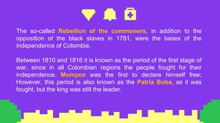 The so-called Rebellion of the commoners, in addition to the
opposition of the black slaves in 1781, were the bases of the
independence of Colombia.
Between 1810 and 1816 it is known as the period of the first stage of
war, since in all Colombian regions the people fought for their
independence. Mompox was the first to declare himself free;
However, this period is also known as the Patria Boba, as it was
fought, but the king was still the leader.
 