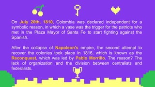 On July 20th, 1810, Colombia was declared independent for a
symbolic reason, in which a vase was the trigger for the patriots who
met in the Plaza Mayor of Santa Fe to start fighting against the
Spanish.
After the collapse of Napoleon's empire, the second attempt to
recover the colonies took place in 1816, which is known as the
Reconquest, which was led by Pablo Morrillo. The reason? The
lack of organization and the division between centralists and
federalists.
 