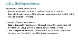 Extra: (In)dependence
Independent observations/errors
• Assumption of most parametric and non-parametric statistics
• Dependent observations: if the values of observations are related to the
value of other observations
Examples of dependence in data
• Case 1: Groups in your dataset. Observations within a group are not
independent. Group structure should be taken into account
• Case 2: Repeated measures. Observations are repeated over time in
the same plot. Repetition should be taken into account
1
 