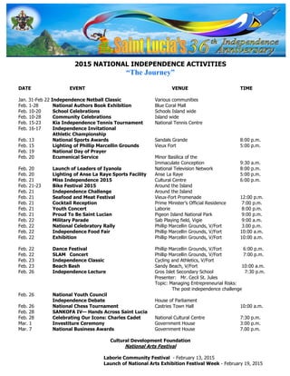2015 NATIONAL INDEPENDENCE ACTIVITIES
“The Journey”
DATE EVENT VENUE TIME
Jan. 31-Feb 22 Independence Netball Classic Various communities
Feb. 1-28 National Authors Book Exhibition Blue Coral Mall
Feb. 10-20 School Celebrations Schools Island wide
Feb. 10-28 Community Celebrations Island wide
Feb. 15-23 Kia Independence Tennis Tournament National Tennis Centre
Feb. 16-17 Independence Invitational
Athletic Championship
Feb. 13 National Sports Awards Sandals Grande 8:00 p.m.
Feb. 15 Lighting of Phillip Marcellin Grounds Vieux Fort 5:00 p.m.
Feb. 19 National Day of Prayer
Feb. 20 Ecumenical Service Minor Basilica of the
Immaculate Conception 9:30 a.m.
Feb. 20 Launch of Leaders of Iyanola National Television Network 8:00 p.m.
Feb. 20 Lighting of Anse La Raye Sports Facility Anse La Raye 5:00 p.m.
Feb. 21 Miss Independence 2015 Cultural Centre 6:00 p.m.
Feb. 21-23 Bike Festival 2015 Around the Island
Feb. 21 Independence Challenge Around the Island
Feb. 21 Seafood and Meat Festival Vieux-Fort Promenade 12:00 p.m.
Feb. 21 Cocktail Reception Prime Minister’s Official Residence 7:00 p.m.
Feb. 21 Youth Concert Laborie 8:00 p.m.
Feb. 21 Proud To Be Saint Lucian Pigeon Island National Park 9:00 p.m.
Feb. 22 Military Parade Sab Playing field, Vigie 9:00 a.m.
Feb. 22 National Celebratory Rally Phillip Marcellin Grounds, V/Fort 3.00 p.m.
Feb. 22 Independence Food Fair Phillip Marcellin Grounds, V/Fort 10:00 a.m.
Feb. 22 Exhibition Phillip Marcellin Grounds, V/Fort 10:00 a.m.
Feb. 22 Dance Festival Phillip Marcellin Grounds, V/Fort 6:00 p.m.
Feb. 22 SLAM Concert Phillip Marcellin Grounds, V/Fort 7:00 p.m.
Feb. 23 Independence Classic Cycling and Athletics, V/Fort
Feb. 23 Beach Bash Sandy Beach, V/Fort 10:00 a.m.
Feb. 26 Independence Lecture Gros Islet Secondary School 7:30 p.m.
Presenter: Mr. Cecil St. Jules
Topic: Managing Entrepreneurial Risks:
The post independence challenge
Feb. 26 National Youth Council
Independence Debate House of Parliament
Feb. 26 National Chess Tournament Castries Town Hall 10:00 a.m.
Feb. 28 SANKOFA IV— Hands Across Saint Lucia
Feb. 28 Celebrating Our Icons: Charles Cadet National Cultural Centre 7:30 p.m.
Mar. 1 Investiture Ceremony Government House 3:00 p.m.
Mar. 7 National Business Awards Government House 7.00 p.m.
Cultural Development Foundation
National Arts Festival
Laborie Community Festival - February 13, 2015
Launch of National Arts Exhibition Festival Week - February 19, 2015
 