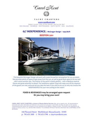www.carolkent.com
                              Water covers 70% of the World…and so do We!
              NEW ENGLAND        CARIBBEAN       MEDITERRANEAN          SOUTH PACIFIC        ASIA    GALAPAGOS



                    65’ INDEPENDENCE |                            McGregor Design – 1995 Built

                                                   BOSTON 2011




  This beautiful McGregor Design sail yacht will create the perfect atmosphere for any occasion.
She provides plenty of space to get away from the sun, as well as great deck space to lie out and
   catch some summer rays. The interior of the yacht is nearly perfect – with a fabulous nautical
 theme and great attention to detail. The handsome captain Lloyd will make sure all the requests
of the guests are met, and even let you take the helm if you wish to do so! So why not choose the
                       INDEPENDENCE for your next outing on the water?


                    FOOD & BEVERAGES may be arranged upon request
                              Or you may bring your own!


CAROL KENT YACHT CHARTERS, a division of Boston Marine Services, Inc. acts as agents only. All representations,
particulars and other information are believed to be correct and are given in good faith, but they are given on the express
understanding that neither the Company nor any individual incurs liability in respect of them. The terms of all negotiations are
subject to formal contract. ALL RATES ARE SUBJECT TO CHANGE WITHOUT NOTICE AND MUST BE CONFIRMED UPON
BOOKING.

                 144 Pleasant Street Marblehead, Massachusetts 01945
                 p: 781.631.1800 f: 781.631.1788 e: day@carolkent.com
 