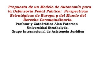 Propuesta de un Modelo de Autonomía para
la Defensoría Penal Pública: Perspectivas
Estratégicas de Europa y del Mundo del
Derecho Consuetudinario.
Profesor y Catedrático Alan Paterson
Universidad Strathclyde.
Grupo Internacional de Asistencia Jurídica
 