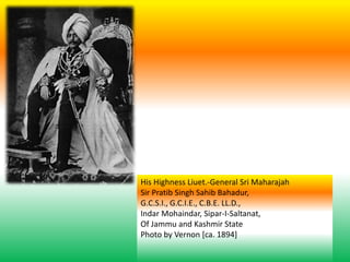 His Highness Liuet.-General Sri Maharajah
Sir Pratib Singh Sahib Bahadur,
G.C.S.I., G.C.I.E., C.B.E. LL.D.,
Indar Mohaindar, Sipar-I-Saltanat,
Of Jammu and Kashmir State
Photo by Vernon [ca. 1894]
 