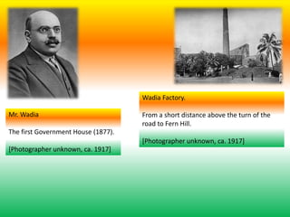 Mr. Wadia
The first Government House (1877).
[Photographer unknown, ca. 1917]
Wadia Factory.
From a short distance above the turn of the
road to Fern Hill.
[Photographer unknown, ca. 1917]
 