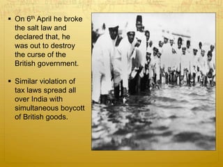  On 6th April he broke
the salt law and
declared that, he
was out to destroy
the curse of the
British government.
 Similar violation of
tax laws spread all
over India with
simultaneous boycott
of British goods.
 