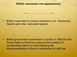 British repression and appeasement
 British responded by severe repression and imprisoned
Gandhi and other nationalist leaders.
 British government summoned in London in 1930 the first
Round table conference to discuss the question of
constitutional reform in India following the
recommendations of Simon commission on self-rule.
 