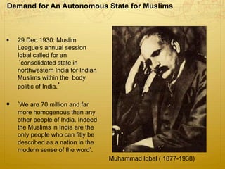 Demand for An Autonomous State for Muslims
Muhammad Iqbal ( 1877-1938)
 29 Dec 1930: Muslim
League’s annual session
Iqbal called for an
‘consolidated state in
northwestern India for Indian
Muslims within the body
politic of India.’
 ‘We are 70 million and far
more homogenous than any
other people of India. Indeed
the Muslims in India are the
only people who can fitly be
described as a nation in the
modern sense of the word’.
 
