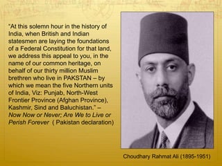 Choudhary Rahmat Ali (1895-1951)
“At this solemn hour in the history of
India, when British and Indian
statesmen are laying the foundations
of a Federal Constitution for that land,
we address this appeal to you, in the
name of our common heritage, on
behalf of our thirty million Muslim
brethren who live in PAKSTAN – by
which we mean the five Northern units
of India, Viz: Punjab, North-West
Frontier Province (Afghan Province),
Kashmir, Sind and Baluchistan.” –
Now Now or Never; Are We to Live or
Perish Forever ( Pakistan declaration)
 