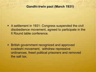 A settlement in 1931: Congress suspended the civil
disobedience movement, agreed to participate in the
II Round table conference.
 British government recognized and approved
svadeshi movement, withdrew repressive
ordinances, freed political prisoners and removed
the salt tax.
Gandhi-Irwin pact (March 1931)
 