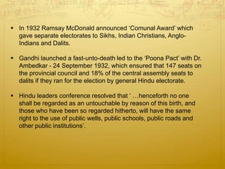  In 1932 Ramsay McDonald announced ‘Comunal Award’ which
gave separate electorates to Sikhs, Indian Christians, Anglo-
Indians and Dalits.
 Gandhi launched a fast-unto-death led to the ‘Poona Pact’ with Dr.
Ambedkar - 24 September 1932, which ensured that 147 seats on
the provincial council and 18% of the central assembly seats to
dalits if they ran for the election by general Hindu electorate.
 Hindu leaders conference resolved that ‘ …henceforth no one
shall be regarded as an untouchable by reason of this birth, and
those who have been so regarded hitherto, will have the same
right to the use of public wells, public schools, public roads and
other public institutions’.
 