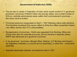 Government of India Act (1935)
 The act was to create a ‘Federation of India’ which would consist of 11 governors’
provinces ( provinces of British India); the princely states; and a small number of
ICS-run, centrally administered areas called chief commissioner's provinces. –
this never came to fruition.
 Provincial autonomy inaugurated on April 1, 1937 following nation-wide elections.
The franchise increased from seven million to thirty-five million propertied Indians
( six million women and 10 % untouchables).
 Reorganization of provinces - Sindh was separated from Bombay; Bihar and
Orissa were split into separate provinces; Burma became a separate colony;
NWFP was advanced as a governor’s province.
 In six governors’ provinces ( Bengal, Bihar, Madras, U.P, Bombay and Assam) –
two legislative chambers ( a council and an assembly); in other five – unicameral
assembly.
 Separate electorates retained, and elections held in 1937.
 
