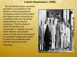 Lahore Resolution ( 1940)
‘No constitutional plan would be
workable or acceptable to the
Muslims unless geographical
contiguous units are demarcated
into regions which should be so
constituted with such territorial
readjustments as may be
necessary. That the areas in
which the Muslims are
numerically in majority as in the
North-Western and Eastern
zones of India should be grouped
to constitute independent states
in which the constituent units
shall be autonomous and
sovereign…’
 