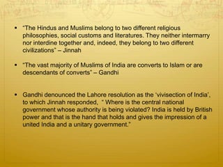  “The Hindus and Muslims belong to two different religious
philosophies, social customs and literatures. They neither intermarry
nor interdine together and, indeed, they belong to two different
civilizations” – Jinnah
 “The vast majority of Muslims of India are converts to Islam or are
descendants of converts” – Gandhi
 Gandhi denounced the Lahore resolution as the ‘vivisection of India’,
to which Jinnah responded, “ Where is the central national
government whose authority is being violated? India is held by British
power and that is the hand that holds and gives the impression of a
united India and a unitary government.”
 