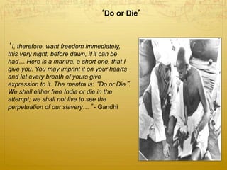 ‘Do or Die’
‘I, therefore, want freedom immediately,
this very night, before dawn, if it can be
had… Here is a mantra, a short one, that I
give you. You may imprint it on your hearts
and let every breath of yours give
expression to it. The mantra is: “Do or Die”.
We shall either free India or die in the
attempt; we shall not live to see the
perpetuation of our slavery…” - Gandhi
 