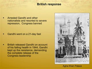 British response
 Arrested Gandhi and other
nationalists and resorted to severe
repression, Congress banned
 Gandhi went on a 21-day fast
 British released Gandhi on account
of his failing health in 1944, Gandhi
kept up the resistance, demanding
the complete release of the
Congress leadership
Agha Khan Palace
 