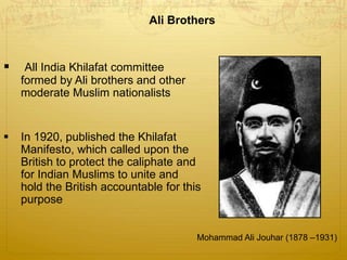 Ali Brothers
 All India Khilafat committee
formed by Ali brothers and other
moderate Muslim nationalists
 In 1920, published the Khilafat
Manifesto, which called upon the
British to protect the caliphate and
for Indian Muslims to unite and
hold the British accountable for this
purpose
Mohammad Ali Jouhar (1878 –1931)
 