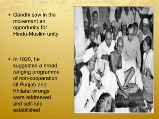  Gandhi saw in the
movement an
opportunity for
Hindu-Muslim unity
 In 1920, he
suggested a broad
ranging programme
of non-cooperation
till Punjab and
Khilafat wrongs
were addressed
and self-rule
established
 