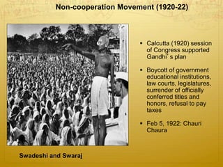 )
Non-cooperation Movement (1920-22)
Swadeshi and Swaraj
 Calcutta (1920) session
of Congress supported
Gandhi’s plan
 Boycott of government
educational institutions,
law courts, legislatures,
surrender of officially
conferred titles and
honors, refusal to pay
taxes
 Feb 5, 1922: Chauri
Chaura
 