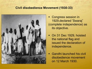 Civil disobedience Movement (1930-33)
 Congress session in
1929,declared‘Swaraj’
(complete independence) as
its objective.
 On 31 Dec 1929, hoisted
the national flag and
issued the declaration of
independence.
 Gandhi launched his civil
disobedience movement
on 12 March 1930.
 