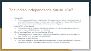 The indian independence clause 1947
● Princely states
○ The princely states would become independent and all the powers exercised by the british authority were to be
terminated. All the treaties and agreements made by the british would lapse from 15 august 1947. They would
be free to associate themselves with either dominion or to remain independent
● Division of the army and assets
○ Provisions were made for the division of the indian army between the 2 dominions and steps were taken to
share the assets and liabilities between the 2 dominions
● Office of secretary of state and Interest of existing Officers
○ Provisions were made for safeguarding the interests of the existing officers appointed by the secretary of the
state. The office for the secretary of india was abolished
● Governor general for each dominion
○ There would be a governor general for each dominion appointed by the british king on advice of the cabinet of
the concerned dominion. This arrangement would work until the framing of the constitution
 
