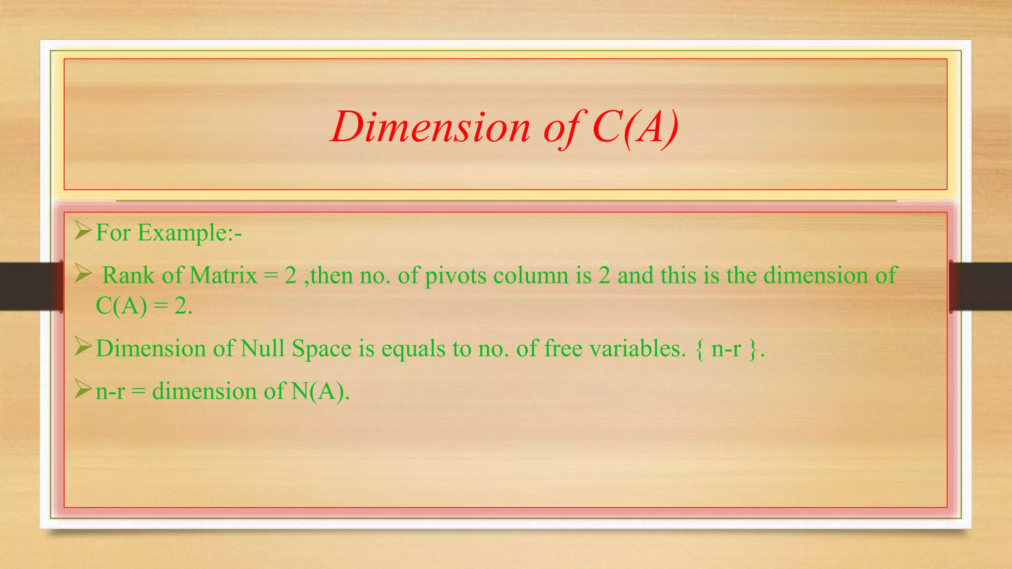 Dimension of C(A) 
For Example:- 
 Rank of Matrix = 2 ,then no. of pivots column is 2 and this is the dimension of 
C(A) = 2. 
Dimension of Null Space is equals to no. of free variables. { n-r }. 
n-r = dimension of N(A). 
 