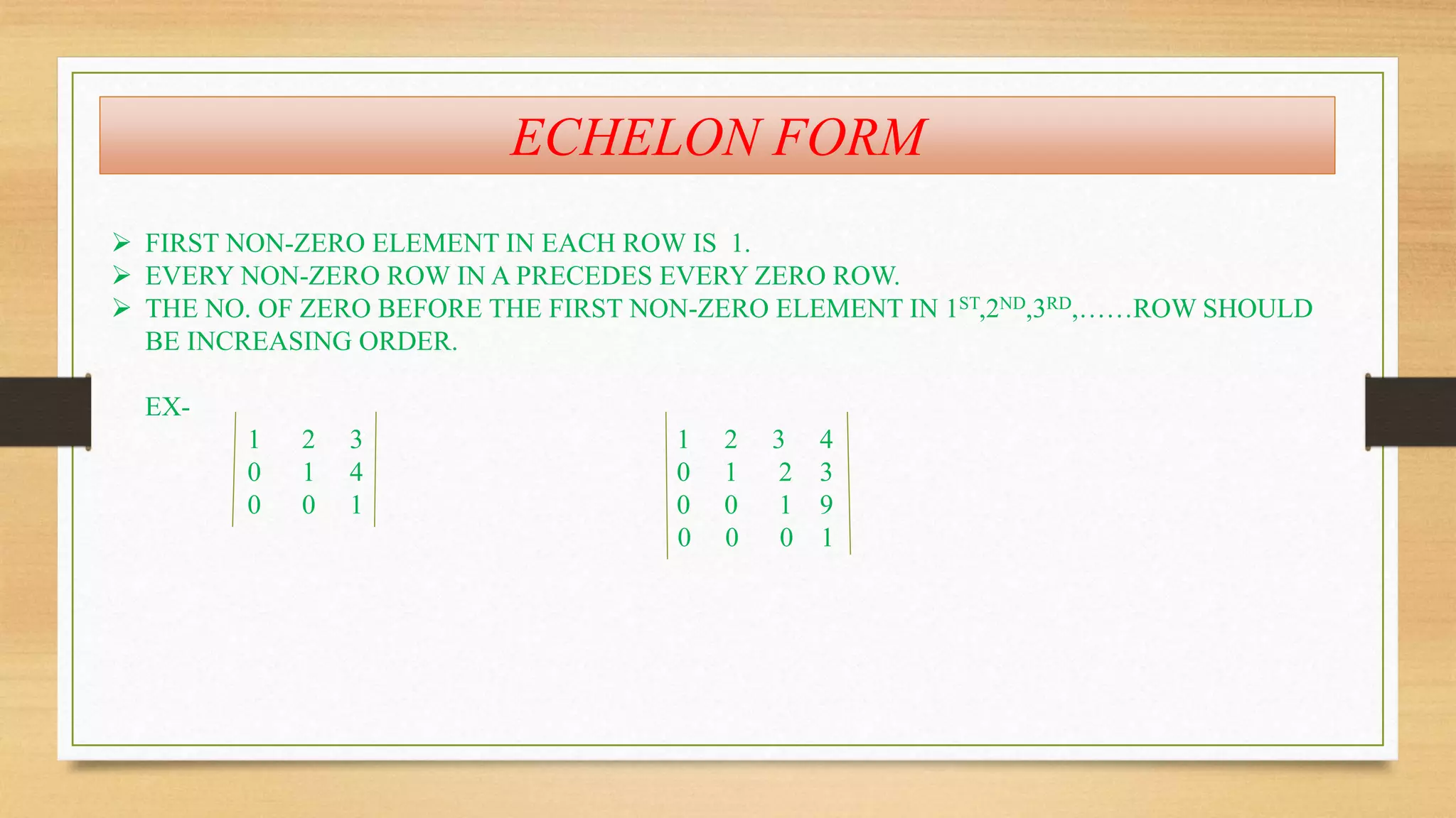 ECHELON FORM 
 FIRST NON-ZERO ELEMENT IN EACH ROW IS 1. 
 EVERY NON-ZERO ROW IN A PRECEDES EVERY ZERO ROW. 
 THE NO. OF ZERO BEFORE THE FIRST NON-ZERO ELEMENT IN 1ST,2ND,3RD,……ROW SHOULD 
BE INCREASING ORDER. 
EX- 
1 2 3 1 2 3 4 
0 1 4 0 1 2 3 
0 0 1 0 0 1 9 
0 0 0 1 
 