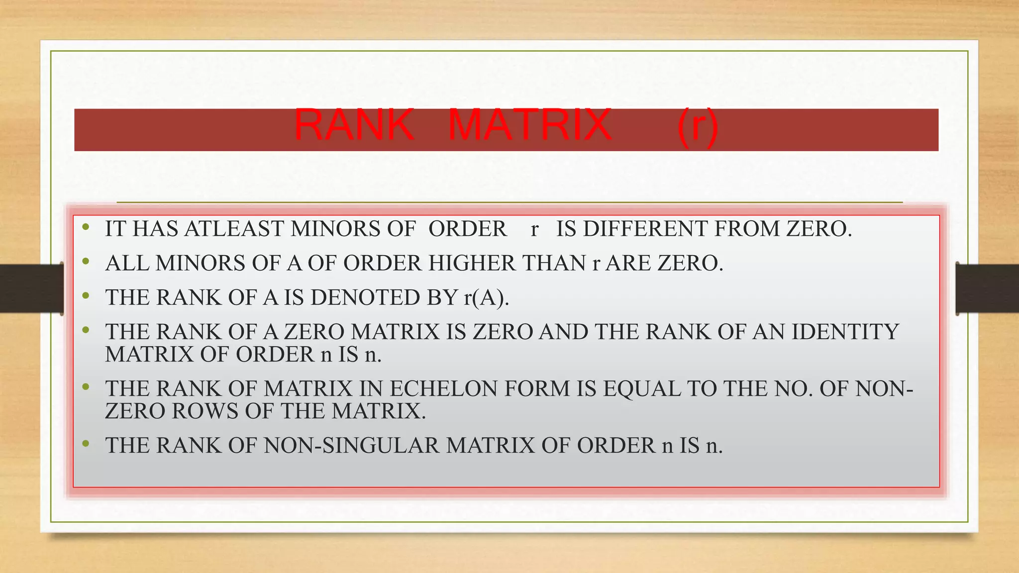 RANK MATRIX (r) 
• IT HAS ATLEAST MINORS OF ORDER r IS DIFFERENT FROM ZERO. 
• ALL MINORS OF A OF ORDER HIGHER THAN r ARE ZERO. 
• THE RANK OF A IS DENOTED BY r(A). 
• THE RANK OF A ZERO MATRIX IS ZERO AND THE RANK OF AN IDENTITY 
MATRIX OF ORDER n IS n. 
• THE RANK OF MATRIX IN ECHELON FORM IS EQUAL TO THE NO. OF NON-ZERO 
ROWS OF THE MATRIX. 
• THE RANK OF NON-SINGULAR MATRIX OF ORDER n IS n. 
 