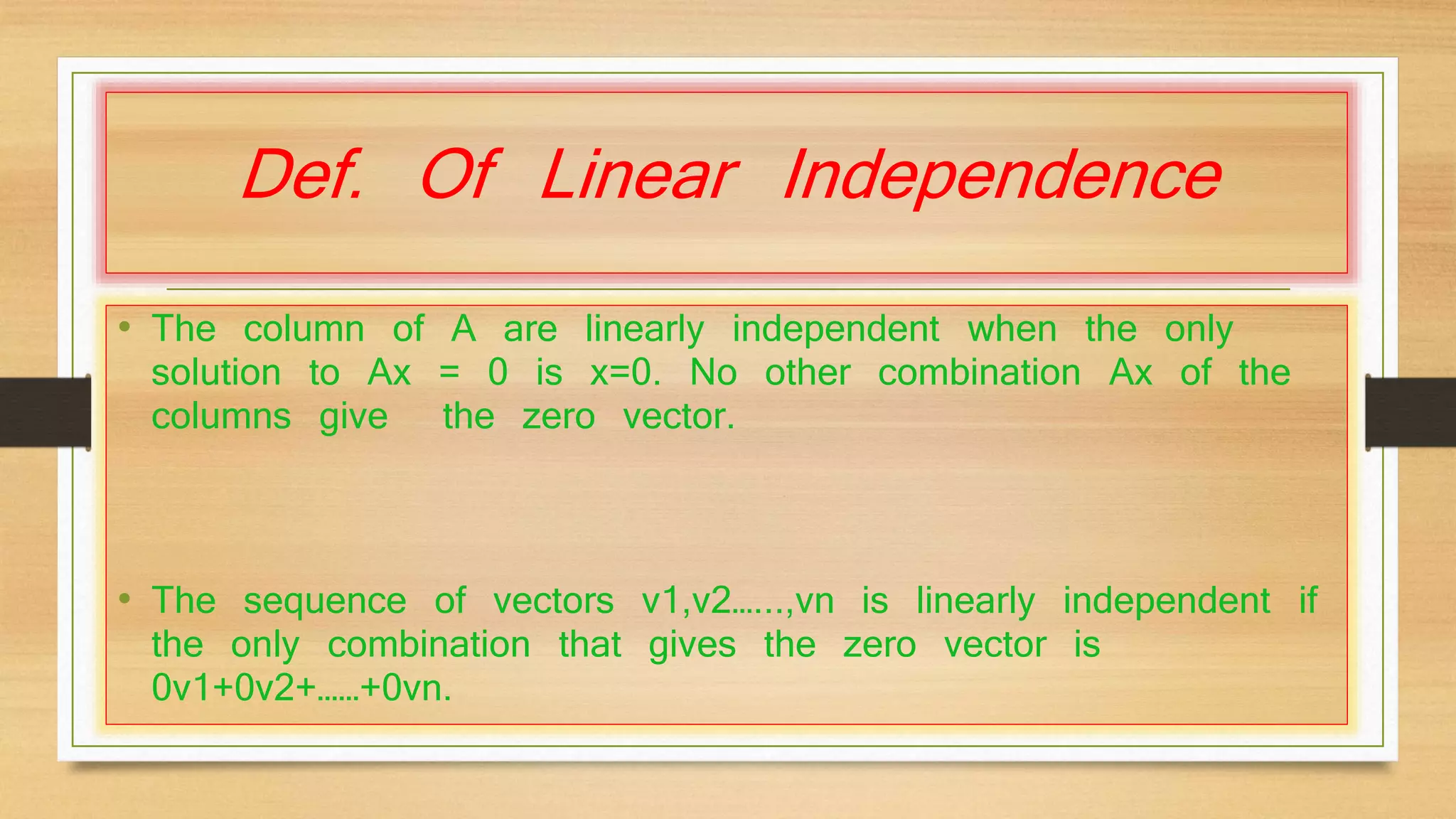 Def. Of Linear Independence 
• The column of A are linearly independent when the only 
solution to Ax = 0 is x=0. No other combination Ax of the 
columns give the zero vector. 
• The sequence of vectors v1,v2…...,vn is linearly independent if 
the only combination that gives the zero vector is 
0v1+0v2+……+0vn. 
 