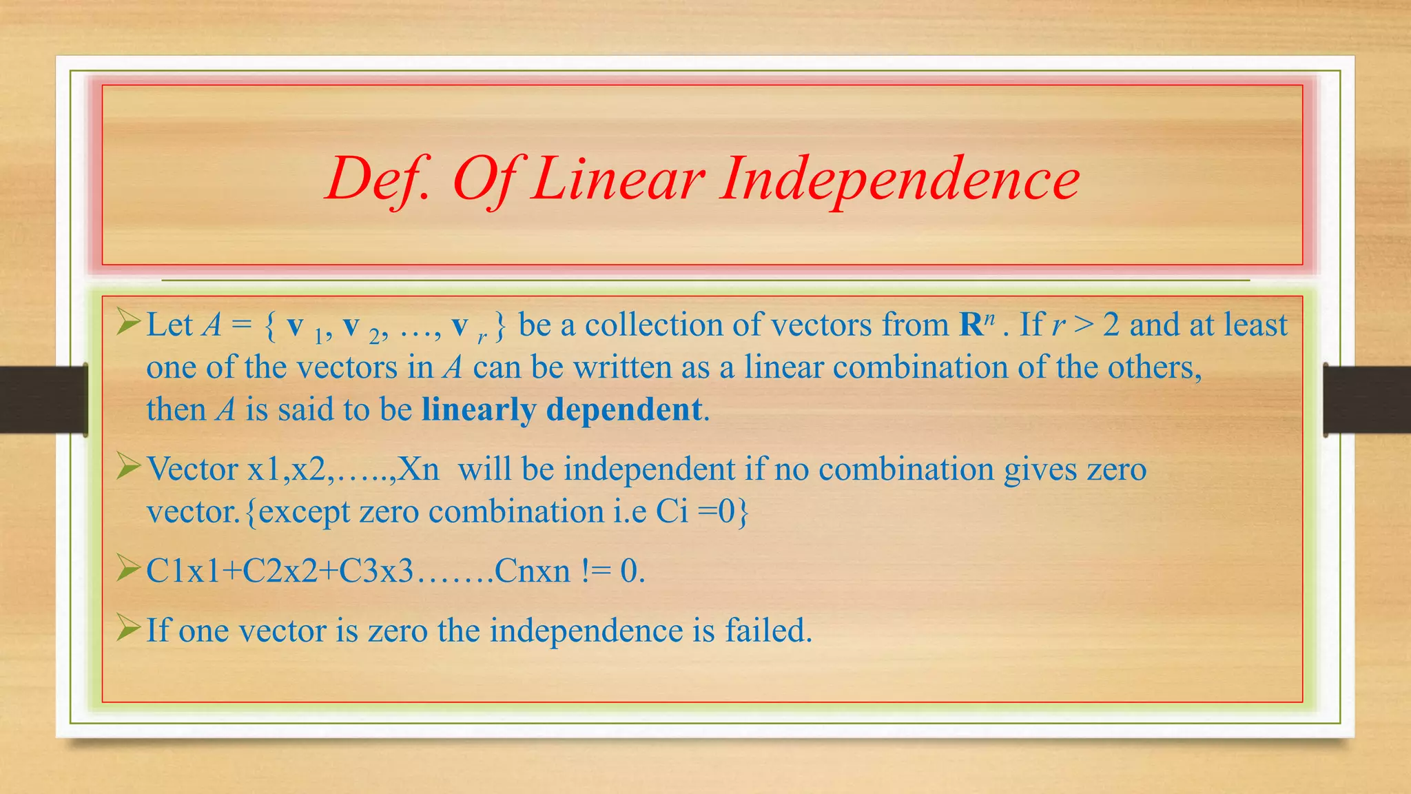 Def. Of Linear Independence 
Let A = { v 1, v 2, …, v r } be a collection of vectors from Rn . If r > 2 and at least 
one of the vectors in A can be written as a linear combination of the others, 
then A is said to be linearly dependent. 
Vector x1,x2,…..,Xn will be independent if no combination gives zero 
vector.{except zero combination i.e Ci =0} 
C1x1+C2x2+C3x3…….Cnxn != 0. 
If one vector is zero the independence is failed. 
 