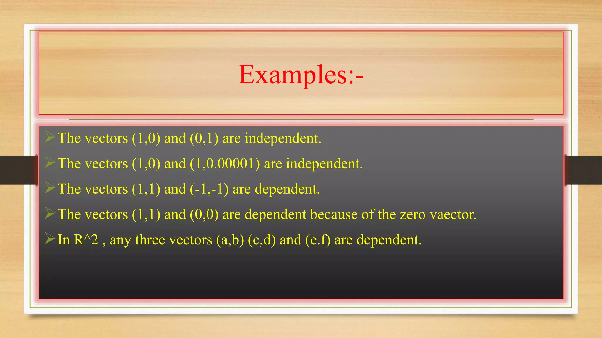 Examples:- 
The vectors (1,0) and (0,1) are independent. 
The vectors (1,0) and (1,0.00001) are independent. 
The vectors (1,1) and (-1,-1) are dependent. 
The vectors (1,1) and (0,0) are dependent because of the zero vaector. 
In R^2 , any three vectors (a,b) (c,d) and (e.f) are dependent. 
 